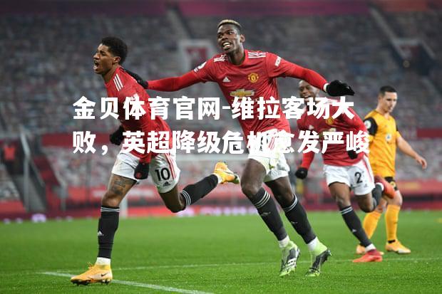 维拉客场大败，英超降级危机愈发严峻