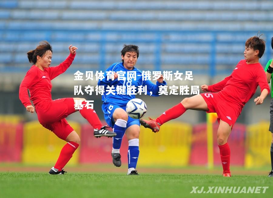 俄罗斯女足队夺得关键胜利，奠定胜局基石