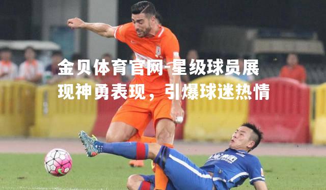 星级球员展现神勇表现，引爆球迷热情