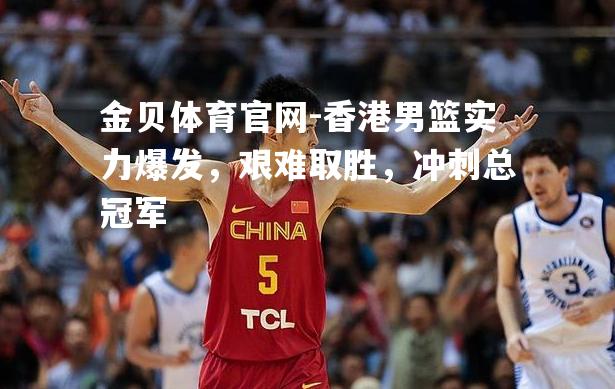 香港男篮实力爆发，艰难取胜，冲刺总冠军